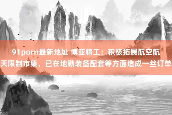 91porn最新地址 博亚精工：积极拓展航空航天限制市集，已在地勤装备配套等方面造成一丝订单