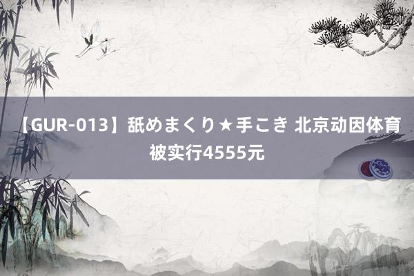 【GUR-013】舐めまくり★手こき 北京动因体育被实行4555元