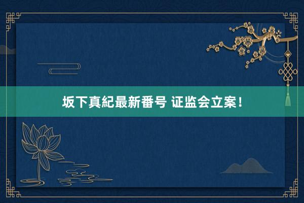 坂下真紀最新番号 证监会立案！