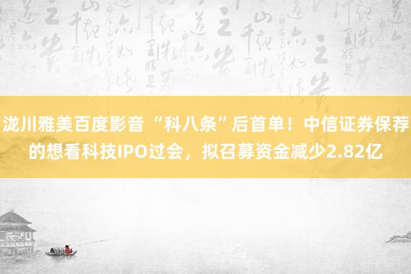 泷川雅美百度影音 “科八条”后首单！中信证券保荐的想看科技IPO过会，拟召募资金减少2.82亿