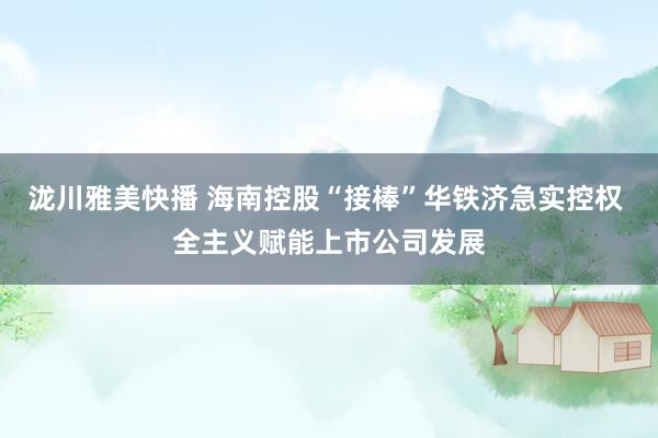 泷川雅美快播 海南控股“接棒”华铁济急实控权 全主义赋能上市公司发展