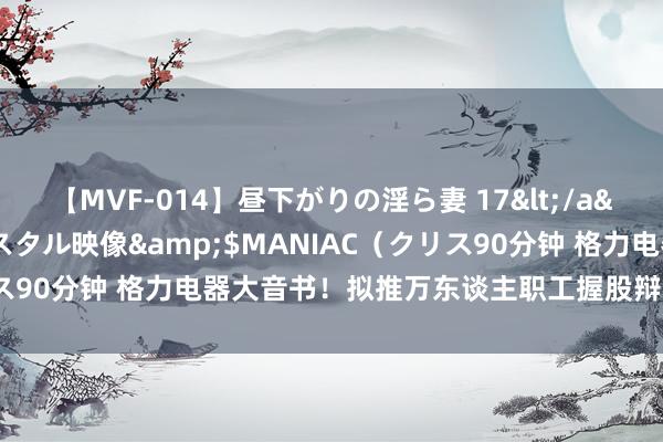 【MVF-014】昼下がりの淫ら妻 17</a>2005-06-17クリスタル映像&$MANIAC（クリス90分钟 格力电器大音书！拟推万东谈主职工握股辩论 董明珠在列！
