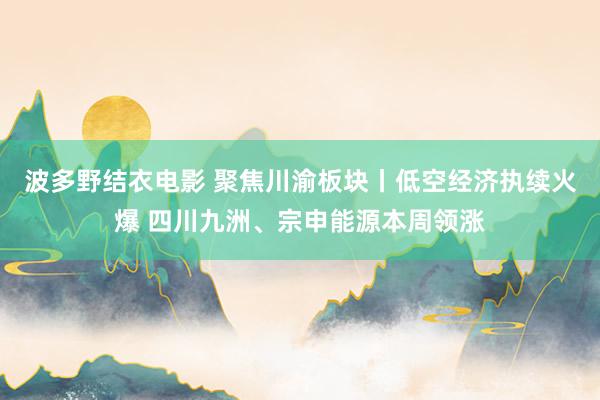 波多野结衣电影 聚焦川渝板块丨低空经济执续火爆 四川九洲、宗申能源本周领涨