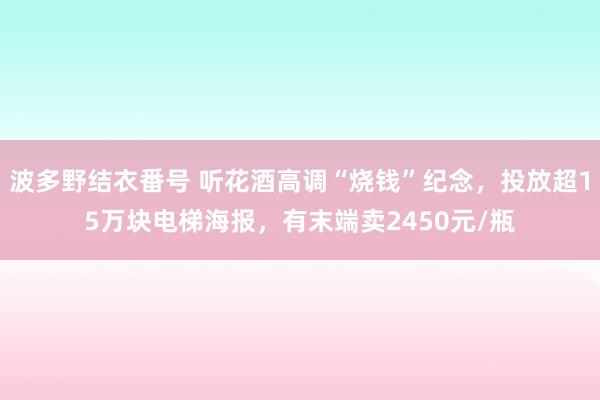 波多野结衣番号 听花酒高调“烧钱”纪念，投放超15万块电梯海报，有末端卖2450元/瓶