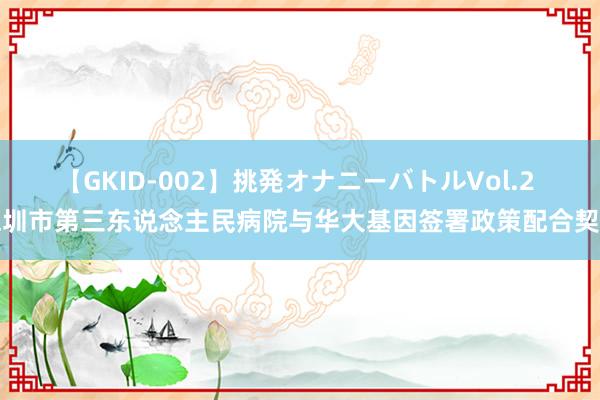 【GKID-002】挑発オナニーバトルVol.2 深圳市第三东说念主民病院与华大基因签署政策配合契约