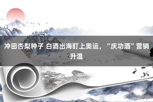冲田杏梨种子 白酒出海盯上奥运，“庆功酒”营销升温