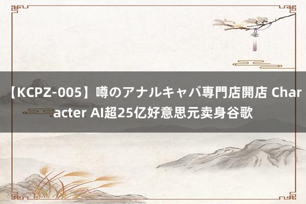【KCPZ-005】噂のアナルキャバ専門店開店 Character AI超25亿好意思元卖身谷歌