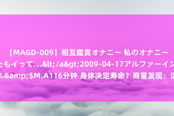 【MAGD-009】相互鑑賞オナニー 私のオナニーを見ながら、あなたもイって…</a>2009-04-17アルファーインターナショナル&$M.A116分钟 身体决定寿命？商量发现：活过80岁的老东谈主，身体大多有两个特征