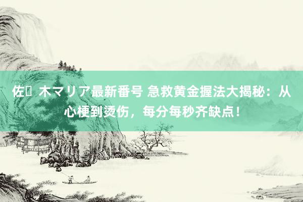 佐々木マリア最新番号 急救黄金握法大揭秘：从心梗到烫伤，每分每秒齐缺点！