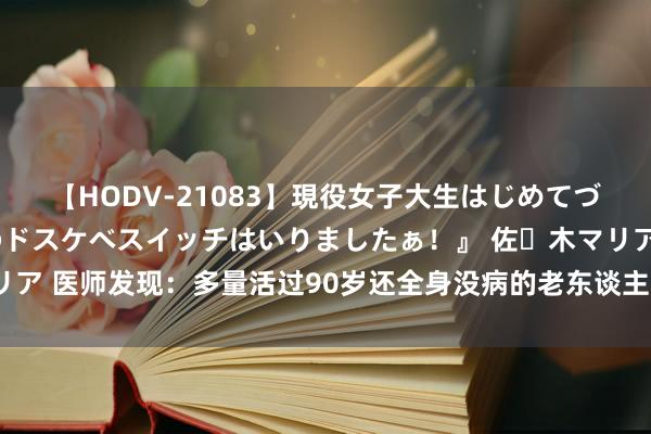 【HODV-21083】現役女子大生はじめてづくしのセックス 『私のドスケベスイッチはいりましたぁ！』 佐々木マリア 医师发现：多量活过90岁还全身没病的老东谈主，在40岁就戒掉了3事