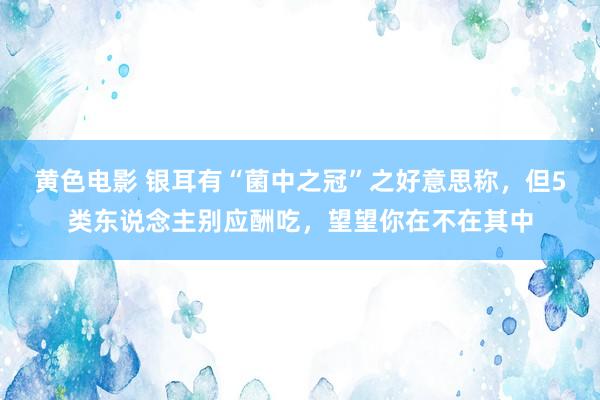 黄色电影 银耳有“菌中之冠”之好意思称，但5类东说念主别应酬吃，望望你在不在其中