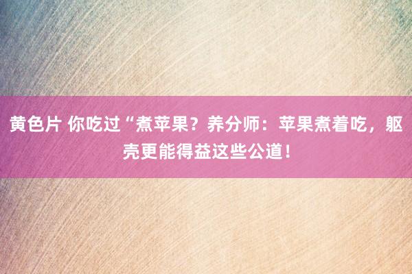 黄色片 你吃过“煮苹果？养分师：苹果煮着吃，躯壳更能得益这些公道！