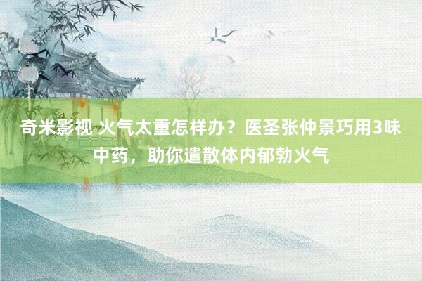 奇米影视 火气太重怎样办？医圣张仲景巧用3味中药，助你遣散体内郁勃火气