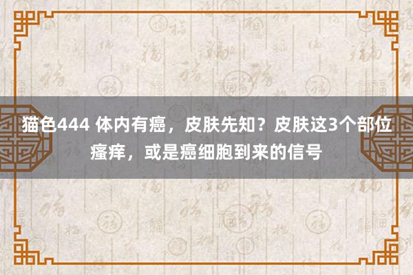 猫色444 体内有癌，皮肤先知？皮肤这3个部位瘙痒，或是癌细胞到来的信号