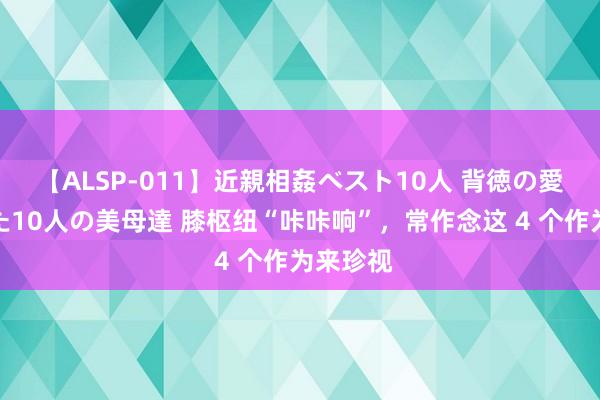 【ALSP-011】近親相姦ベスト10人 背徳の愛に溺れた10人の美母達 膝枢纽“咔咔响”，常作念这 4 个作为来珍视