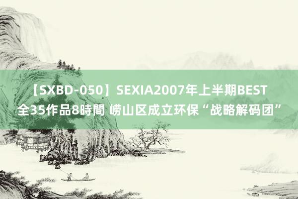【SXBD-050】SEXIA2007年上半期BEST 全35作品8時間 崂山区成立环保“战略解码团”