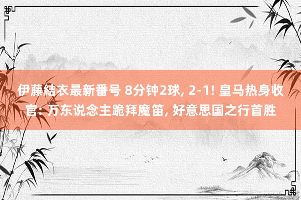 伊藤結衣最新番号 8分钟2球, 2-1! 皇马热身收官: 万东说念主跪拜魔笛, 好意思国之行首胜