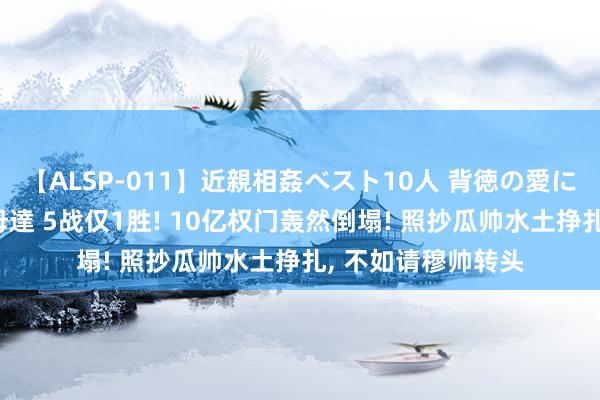 【ALSP-011】近親相姦ベスト10人 背徳の愛に溺れた10人の美母達 5战仅1胜! 10亿权门轰然倒塌! 照抄瓜帅水土挣扎, 不如请穆帅转头