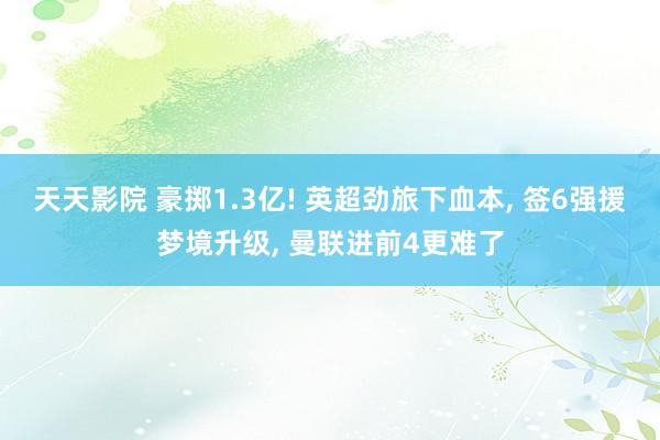 天天影院 豪掷1.3亿! 英超劲旅下血本, 签6强援梦境升级, 曼联进前4更难了