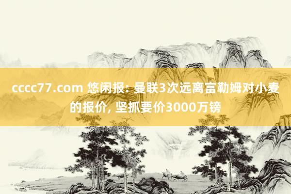 cccc77.com 悠闲报: 曼联3次远离富勒姆对小麦的报价, 坚抓要价3000万镑