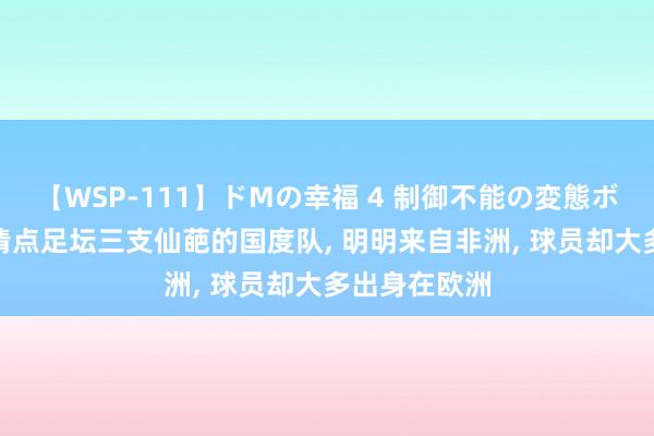 【WSP-111】ドMの幸福 4 制御不能の変態ボディ4時間 清点足坛三支仙葩的国度队, 明明来自非洲, 球员却大多出身在欧洲