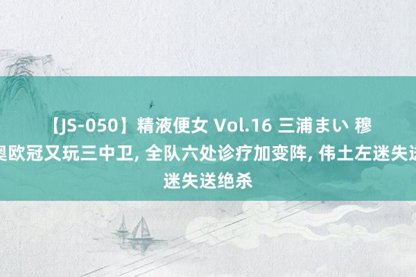 【JS-050】精液便女 Vol.16 三浦まい 穆里尼奥欧冠又玩三中卫, 全队六处诊疗加变阵, 伟土左迷失送绝杀