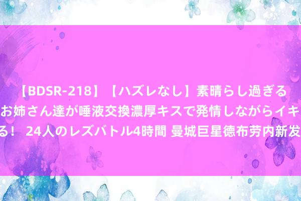 【BDSR-218】【ハズレなし】素晴らし過ぎる美女レズ。 ガチで綺麗なお姉さん達が唾液交換濃厚キスで発情しながらイキまくる！ 24人のレズバトル4時間 曼城巨星德布劳内新发型引热议, 球迷: 逐步哈兰德化