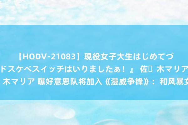 【HODV-21083】現役女子大生はじめてづくしのセックス 『私のドスケベスイッチはいりましたぁ！』 佐々木マリア 曝好意思队将加入《漫威争锋》：和风暴女、索尔有配合？