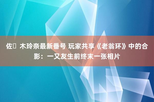 佐々木玲奈最新番号 玩家共享《老翁环》中的合影：一又友生前终末一张相片