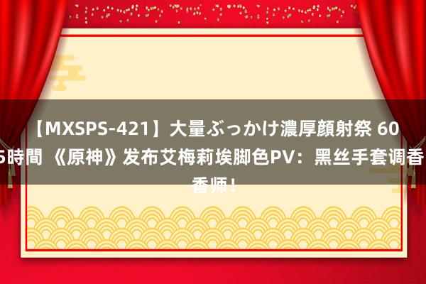 【MXSPS-421】大量ぶっかけ濃厚顔射祭 60人5時間 《原神》发布艾梅莉埃脚色PV：黑丝手套调香师！