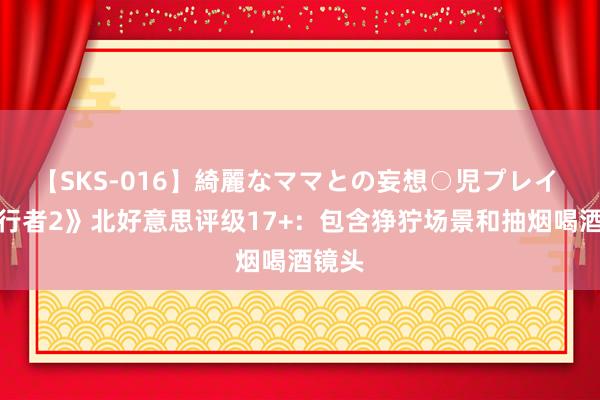 【SKS-016】綺麗なママとの妄想○児プレイ 《潜行者2》北好意思评级17+：包含狰狞场景和抽烟喝酒镜头
