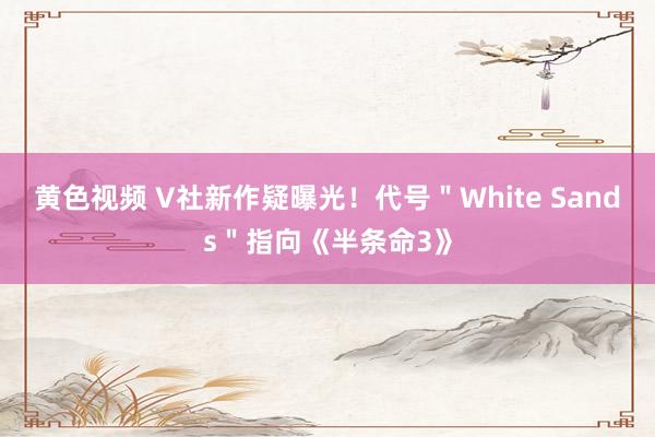 黄色视频 V社新作疑曝光！代号＂White Sands＂指向《半条命3》
