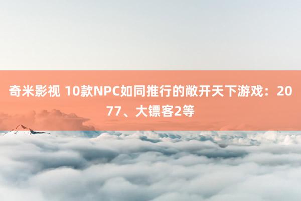 奇米影视 10款NPC如同推行的敞开天下游戏：2077、大镖客2等
