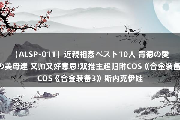 【ALSP-011】近親相姦ベスト10人 背徳の愛に溺れた10人の美母達 又帅又好意思!双推主超归附COS《合金装备3》斯内克伊娃