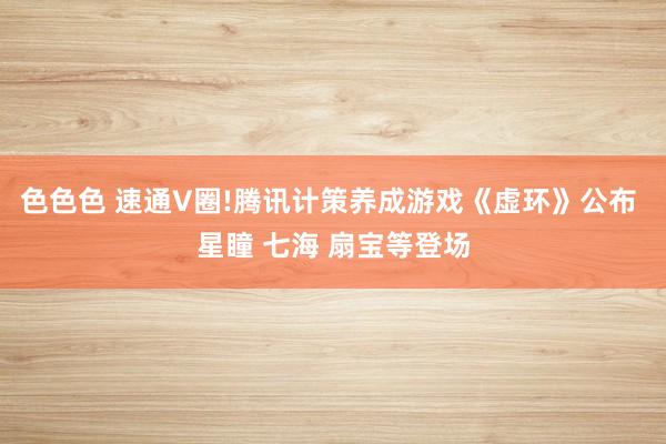 色色色 速通V圈!腾讯计策养成游戏《虚环》公布 星瞳 七海 扇宝等登场