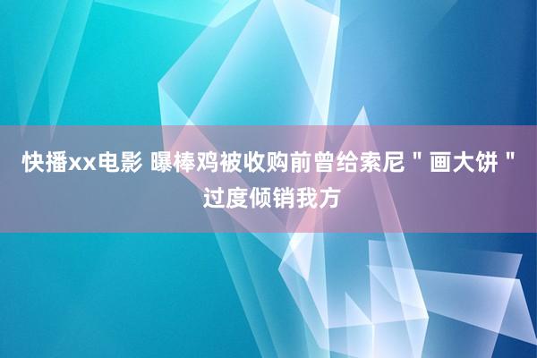 快播xx电影 曝棒鸡被收购前曾给索尼＂画大饼＂ 过度倾销我方