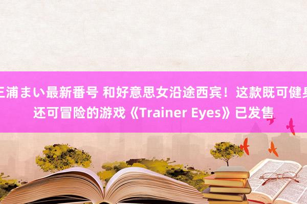 三浦まい最新番号 和好意思女沿途西宾！这款既可健身还可冒险的游戏《Trainer Eyes》已发售
