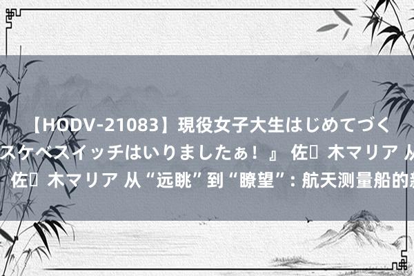 【HODV-21083】現役女子大生はじめてづくしのセックス 『私のドスケベスイッチはいりましたぁ！』 佐々木マリア 从“远眺”到“瞭望”: 航天测量船的新启航