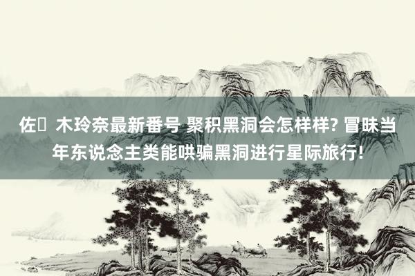 佐々木玲奈最新番号 聚积黑洞会怎样样? 冒昧当年东说念主类能哄骗黑洞进行星际旅行!