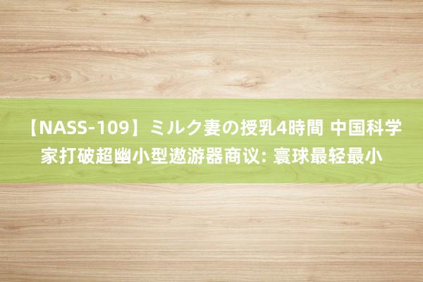 【NASS-109】ミルク妻の授乳4時間 中国科学家打破超幽小型遨游器商议: 寰球最轻最小