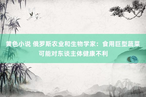 黄色小说 俄罗斯农业和生物学家：食用巨型蔬菜可能对东谈主体健康不利