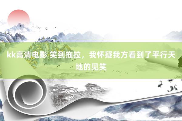 kk高清电影 笑到拖拉，我怀疑我方看到了平行天地的见笑