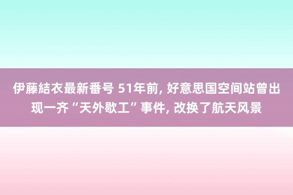 伊藤結衣最新番号 51年前, 好意思国空间站曾出现一齐“天外歇工”事件, 改换了航天风景