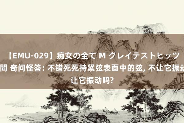 【EMU-029】痴女の全て M グレイテストヒッツ 4時間 奇问怪答: 不错死死持紧弦表面中的弦, 不让它振动吗?