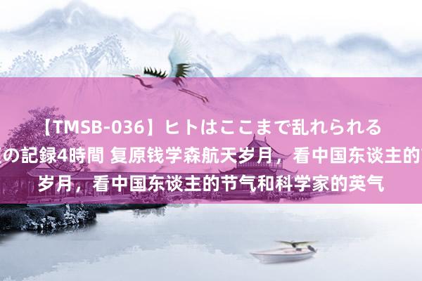 【TMSB-036】ヒトはここまで乱れられる 理性崩壊と豪快絶頂の記録4時間 复原钱学森航天岁月，看中国东谈主的节气和科学家的英气