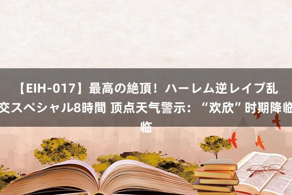 【EIH-017】最高の絶頂！ハーレム逆レイプ乱交スペシャル8時間 顶点天气警示：“欢欣”时期降临