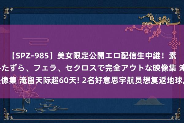 【SPZ-985】美女限定公開エロ配信生中継！素人娘、カップルたちがいたずら、フェラ、セクロスで完全アウトな映像集 淹留天际超60天! 2名好意思宇航员想复返地球, 为何成了奢求?