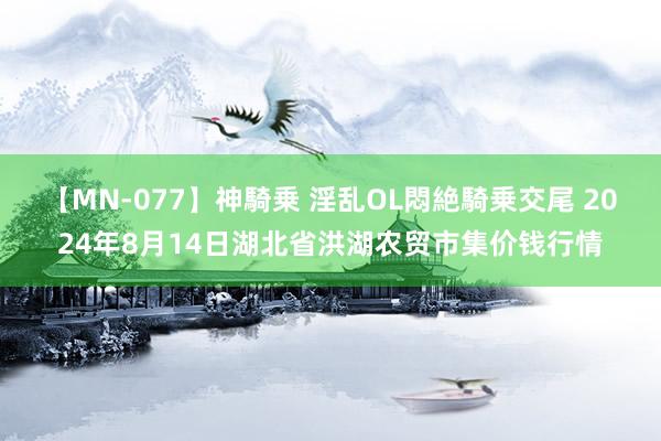 【MN-077】神騎乗 淫乱OL悶絶騎乗交尾 2024年8月14日湖北省洪湖农贸市集价钱行情