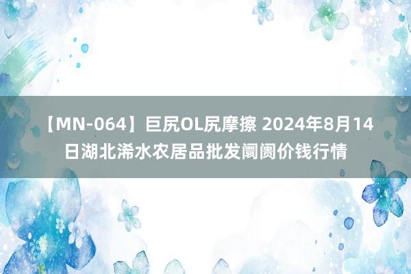 【MN-064】巨尻OL尻摩擦 2024年8月14日湖北浠水农居品批发阛阓价钱行情