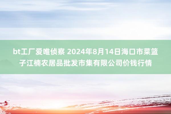 bt工厂爱唯侦察 2024年8月14日海口市菜篮子江楠农居品批发市集有限公司价钱行情